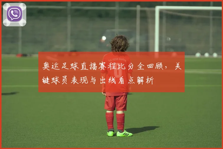 奥运足球直播赛程比分全回顾，关键球员表现与出线看点解析