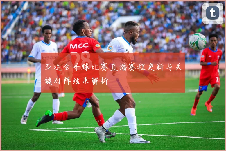 亚运会手球比赛直播赛程更新与关键对阵结果解析