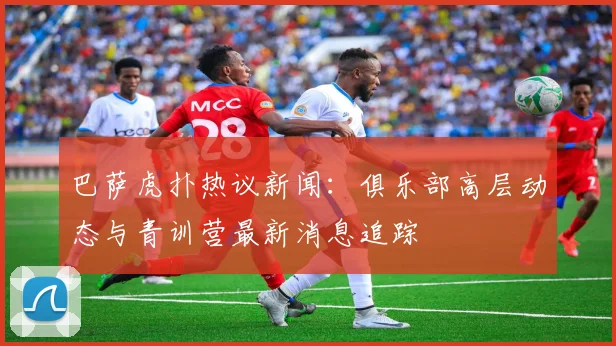 巴萨虎扑热议新闻：俱乐部高层动态与青训营最新消息追踪