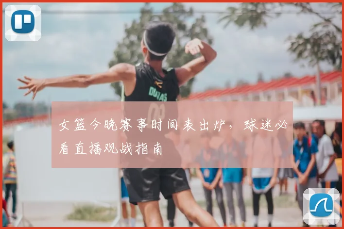 女篮今晚赛事时间表出炉，球迷必看直播观战指南