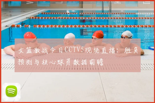 女篮激战今日CCTV5现场直播：胜负预测与核心球员数据前瞻