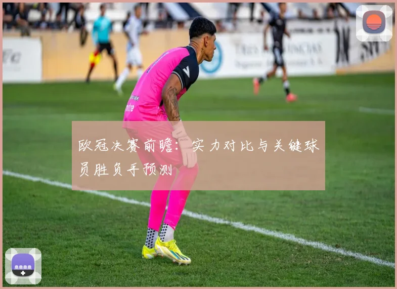欧冠决赛前瞻：实力对比与关键球员胜负手预测