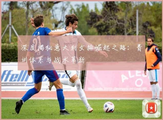 深度揭秘意大利女排崛起之路：青训体系与战术革新