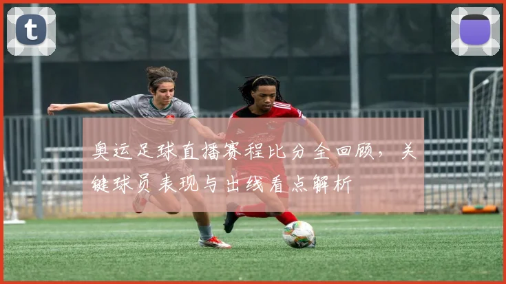 奥运足球直播赛程比分全回顾，关键球员表现与出线看点解析